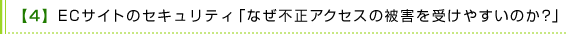 【4】 ECサイトのセキュリティ「なぜ不正アクセスの被害を受けやすいのか？」