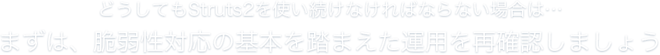 どうしてもStruts2を使い続けなければならない場合は…まずは、脆弱性対応の基本を踏まえた運用を再確認しましょう