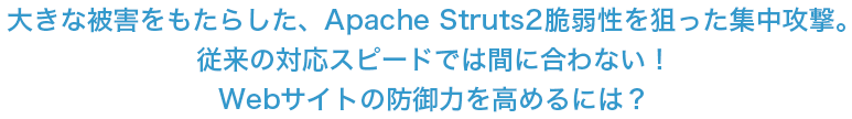 大きな被害をもたらした、Apache Struts2脆弱性を狙った集中攻撃。従来の対応スピードでは間に合わない！Webサイトの防御力を高めるには？